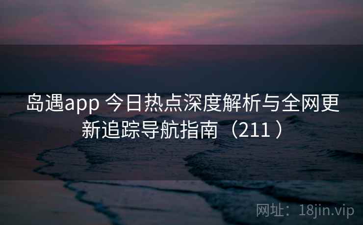 岛遇app 今日热点深度解析与全网更新追踪导航指南（211 ）