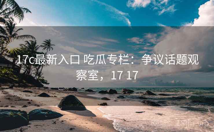 17c最新入口 吃瓜专栏：争议话题观察室，17 17