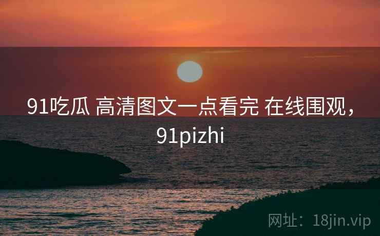 91吃瓜 高清图文一点看完 在线围观，91pizhi
