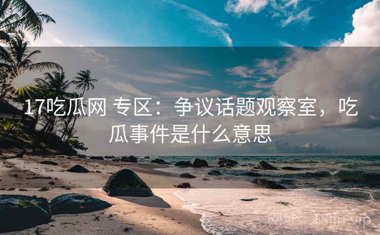17吃瓜网 专区：争议话题观察室，吃瓜事件是什么意思