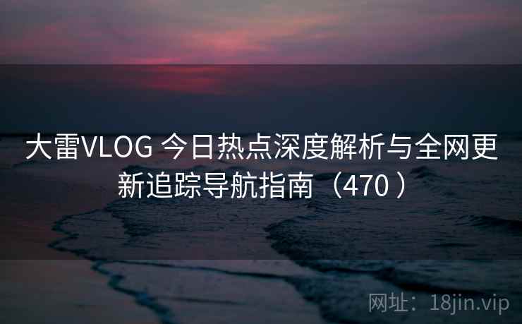 大雷VLOG 今日热点深度解析与全网更新追踪导航指南（470 ）