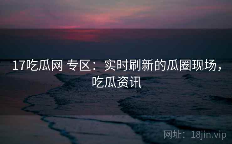 17吃瓜网 专区:实时刷新的瓜圈现场,吃瓜资讯 17吃瓜网 专区:实时刷新的瓜圈现场,吃瓜资讯