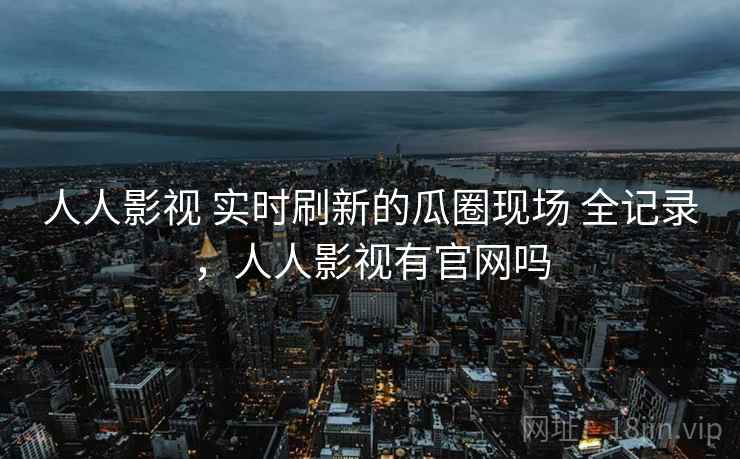 人人影视 实时刷新的瓜圈现场 全记录，人人影视有官网吗