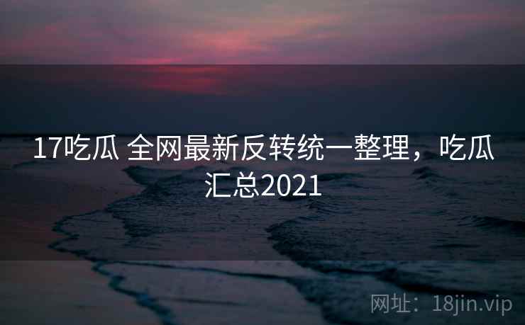 17吃瓜 全网最新反转统一整理，吃瓜汇总2021