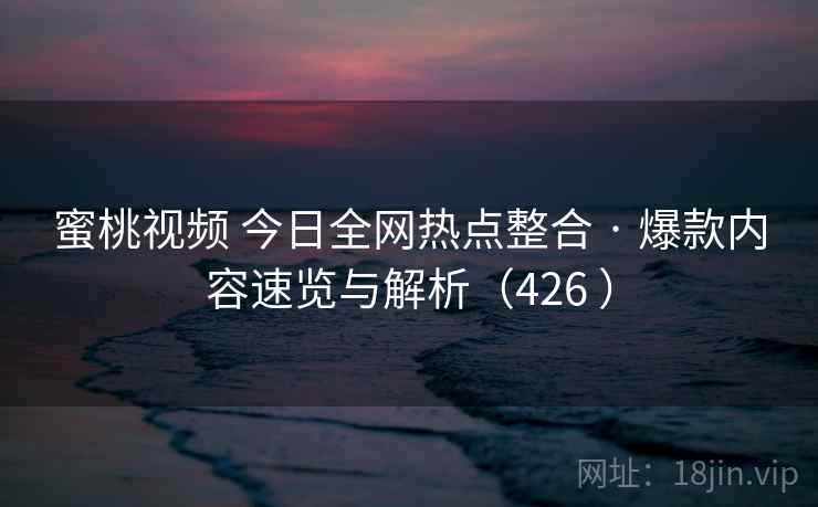 蜜桃视频 今日全网热点整合 · 爆款内容速览与解析（426 ）