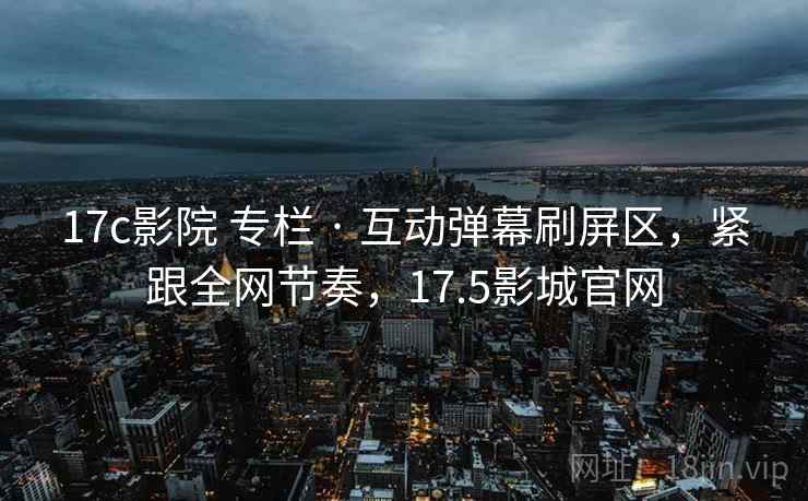 17c影院 专栏 · 互动弹幕刷屏区，紧跟全网节奏，17.5影城官网