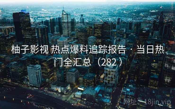 柚子影视 热点爆料追踪报告 · 当日热门全汇总（282 ）