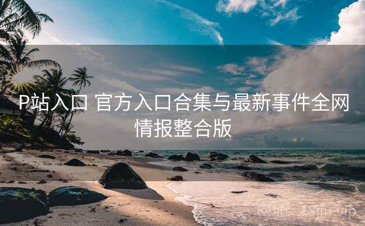 P站入口 官方入口合集与最新事件全网情报整合版