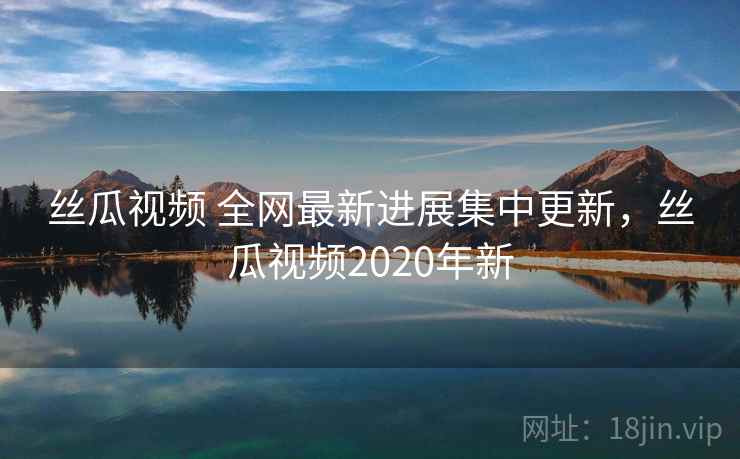 丝瓜视频 全网最新进展集中更新,丝瓜视频2020年新 丝瓜视频 全网最新进展集中更新,丝瓜视频2020年新