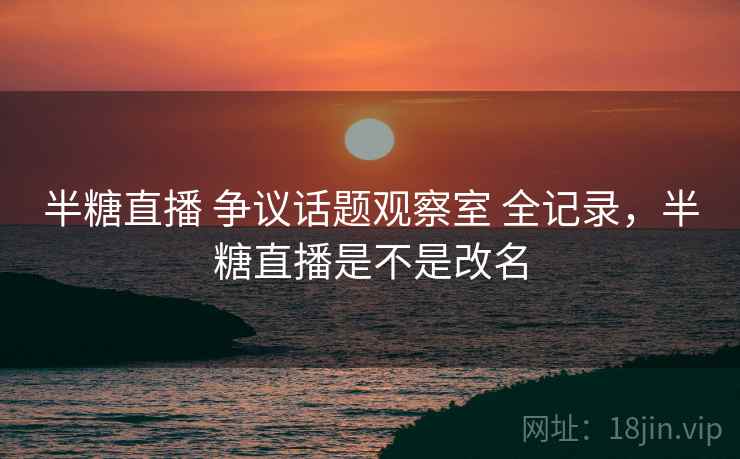 半糖直播 争议话题观察室 全记录,半糖直播是不是改名 半糖直播 争议话题观察室 全记录,半糖直播是不是改名