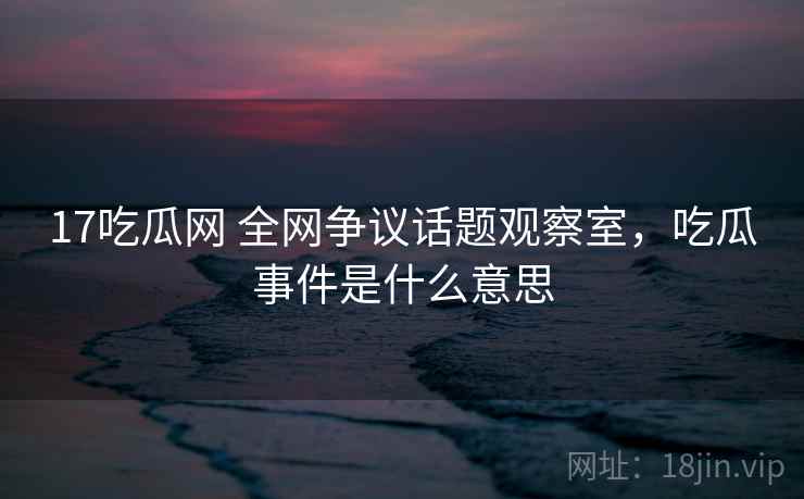 17吃瓜网 全网争议话题观察室，吃瓜事件是什么意思