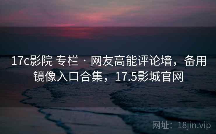 17c影院 专栏 · 网友高能评论墙，备用镜像入口合集，17.5影城官网