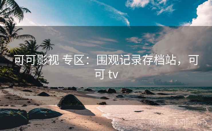 可可影视 专区：围观记录存档站，可可 tv