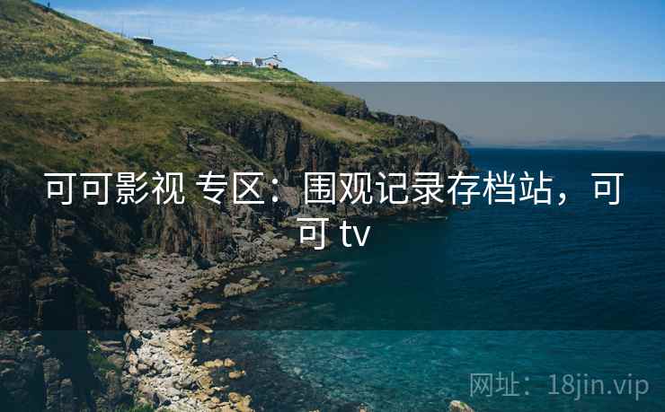 可可影视 专区：围观记录存档站，可可 tv