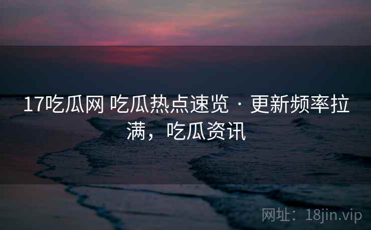 17吃瓜网 吃瓜热点速览 · 更新频率拉满，吃瓜资讯