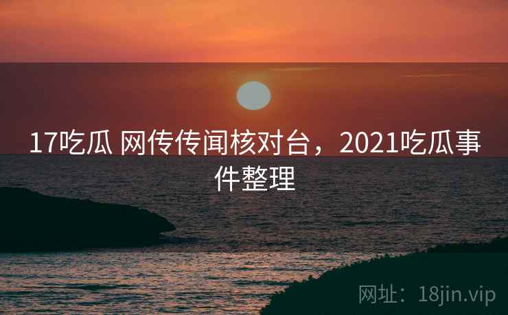 17吃瓜 网传传闻核对台，2021吃瓜事件整理