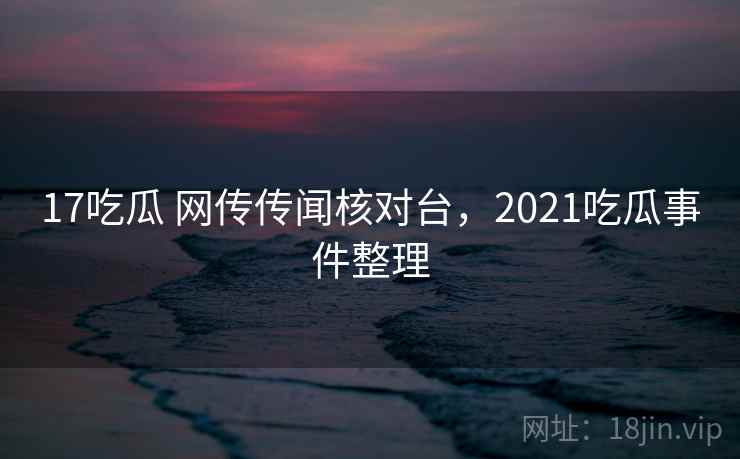 17吃瓜 网传传闻核对台，2021吃瓜事件整理