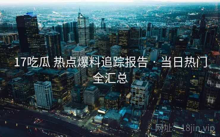 17吃瓜 热点爆料追踪报告 · 当日热门全汇总
