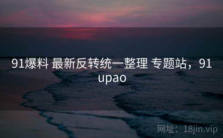 91爆料 最新反转统一整理 专题站,91upao 91爆料 最新反转统一整理 专题站,91upao