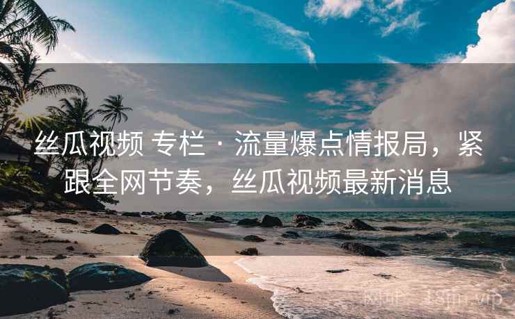 丝瓜视频 专栏 · 流量爆点情报局，紧跟全网节奏，丝瓜视频最新消息