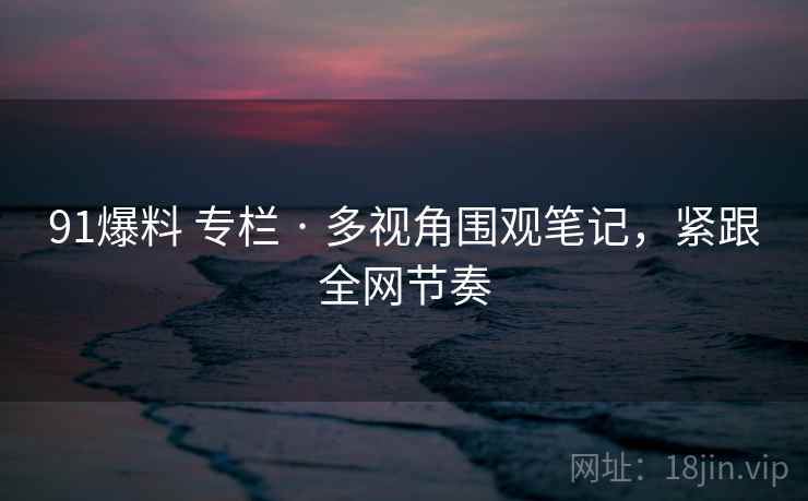 91爆料 专栏 · 多视角围观笔记，紧跟全网节奏