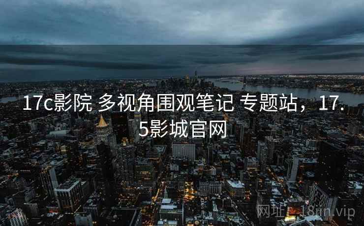 17c影院 多视角围观笔记 专题站,17.5影城官网 17c影院 多视角围观笔记 专题站,17.5影城官网