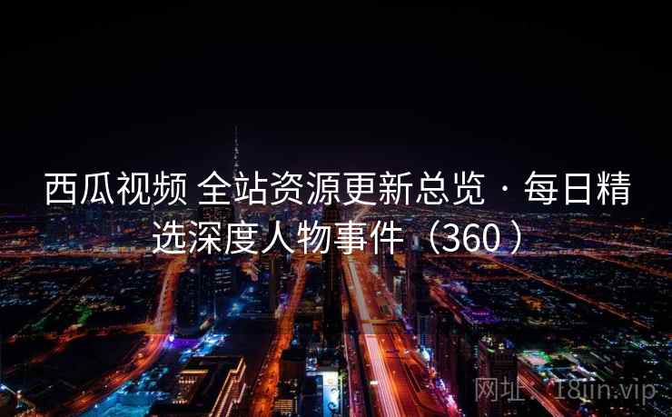 西瓜视频 全站资源更新总览 · 每日精选深度人物事件（360 ）
