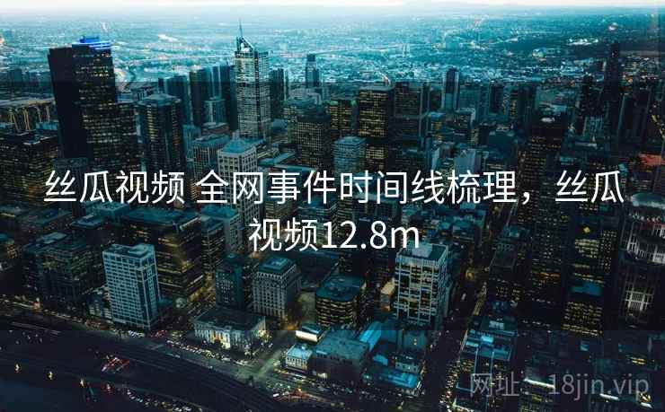 丝瓜视频 全网事件时间线梳理，丝瓜视频12.8m