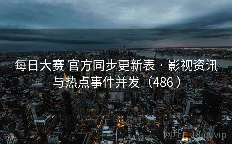 每日大赛 官方同步更新表 · 影视资讯与热点事件并发（486 ）