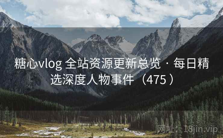 糖心vlog 全站资源更新总览 · 每日精选深度人物事件（475 ）