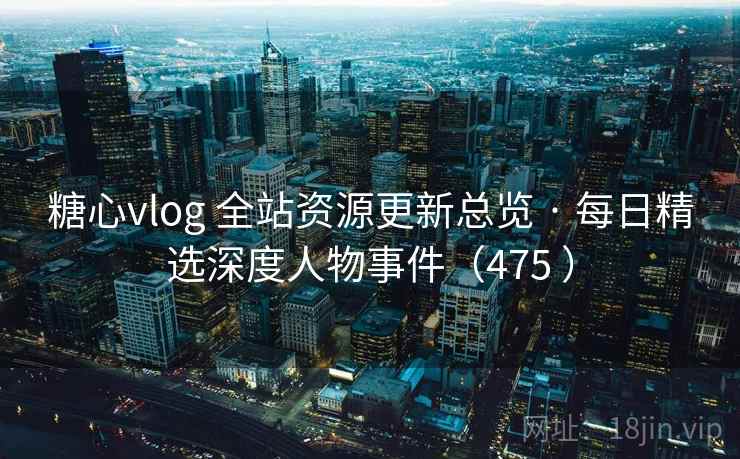 糖心vlog 全站资源更新总览 · 每日精选深度人物事件（475 ）