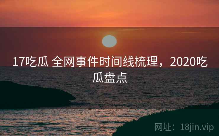 17吃瓜 全网事件时间线梳理，2020吃瓜盘点