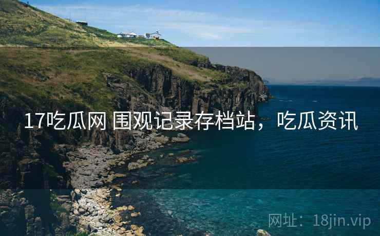 17吃瓜网 围观记录存档站，吃瓜资讯