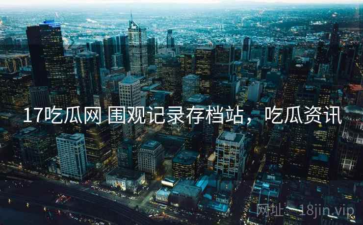 17吃瓜网 围观记录存档站，吃瓜资讯