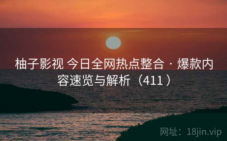 柚子影视 今日全网热点整合 · 爆款内容速览与解析（411 ）