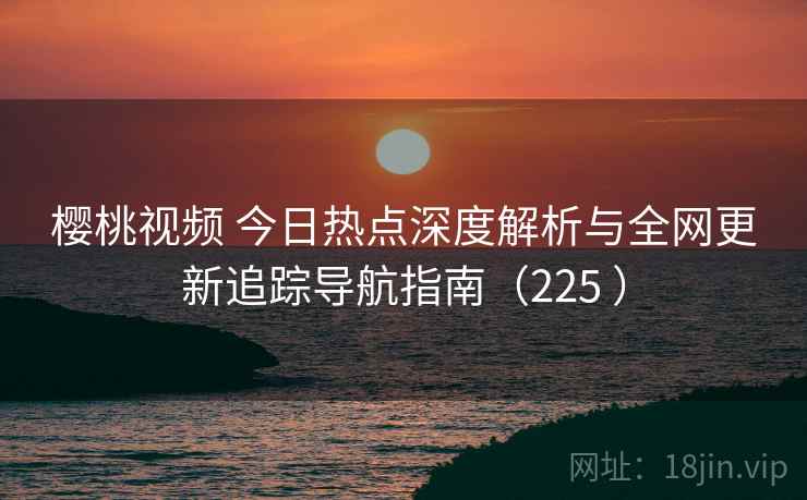 樱桃视频 今日热点深度解析与全网更新追踪导航指南（225 ）