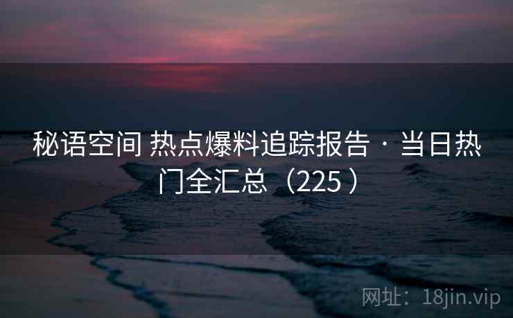 秘语空间 热点爆料追踪报告 · 当日热门全汇总（225 ）