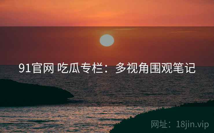 91官网 吃瓜专栏：多视角围观笔记