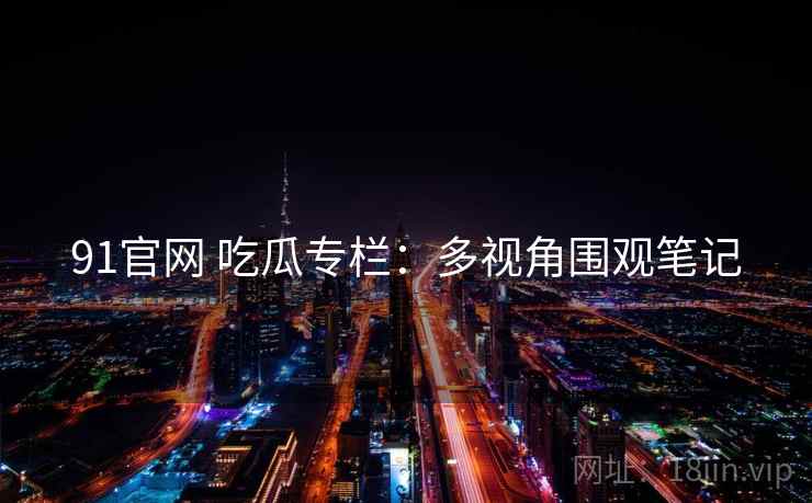 91官网 吃瓜专栏：多视角围观笔记