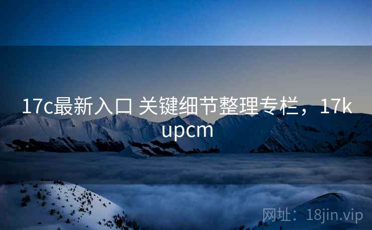 17c最新入口 关键细节整理专栏,17kupcm 17c最新入口 关键细节整理专栏,17kupcm