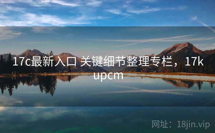 17c最新入口 关键细节整理专栏,17kupcm 17c最新入口 关键细节整理专栏,17kupcm
