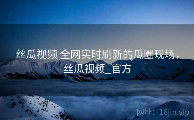 丝瓜视频 全网实时刷新的瓜圈现场，丝瓜视频_官方