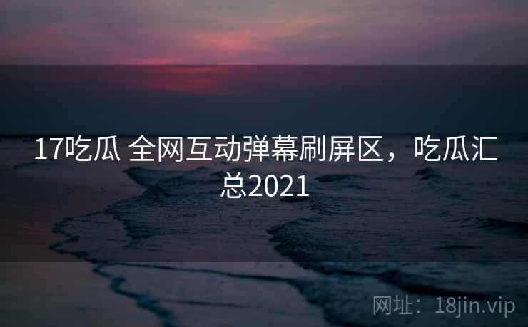 17吃瓜 全网互动弹幕刷屏区,吃瓜汇总2021 17吃瓜 全网互动弹幕刷屏区,吃瓜汇总2021