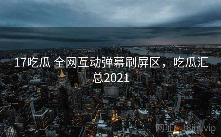 17吃瓜 全网互动弹幕刷屏区,吃瓜汇总2021 17吃瓜 全网互动弹幕刷屏区,吃瓜汇总2021