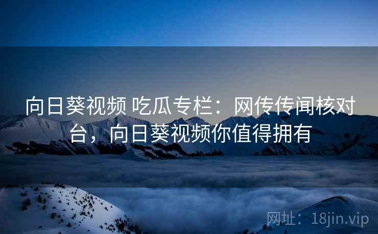 向日葵视频 吃瓜专栏:网传传闻核对台,向日葵视频你值得拥有 向日葵视频 吃瓜专栏:网传传闻核对台,向日葵视频你值得拥有