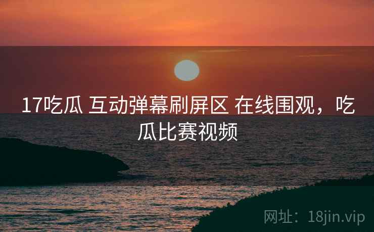 17吃瓜 互动弹幕刷屏区 在线围观，吃瓜比赛视频