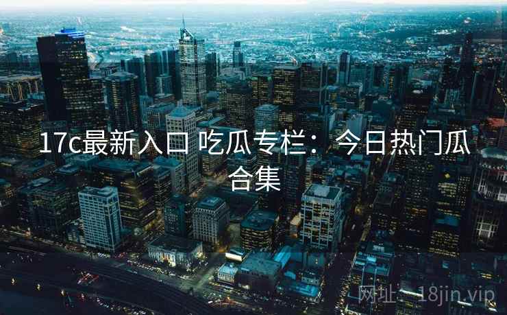 17c最新入口 吃瓜专栏:今日热门瓜合集 17c最新入口 吃瓜专栏:今日热门瓜合集