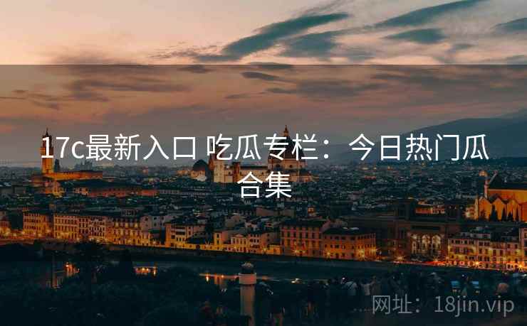 17c最新入口 吃瓜专栏:今日热门瓜合集 17c最新入口 吃瓜专栏:今日热门瓜合集