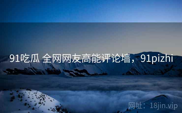 91吃瓜 全网网友高能评论墙,91pizhi 91吃瓜 全网网友高能评论墙,91pizhi