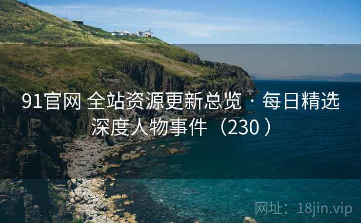 91官网 全站资源更新总览 · 每日精选深度人物事件(230 ) 91官网 全站资源更新总览 · 每日精选深度人物事件(230 )